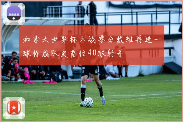 加拿大世界杯六战零分戴维再进一球将成队史首位40球射手