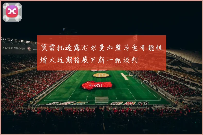 莫雷托透露尤尔曼加盟马竞可能性增大近期将展开新一轮谈判