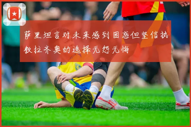 萨里坦言对未来感到困惑但坚信执教拉齐奥的选择无怨无悔