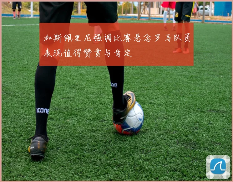 加斯佩里尼强调比赛悬念罗马队员表现值得赞赏与肯定