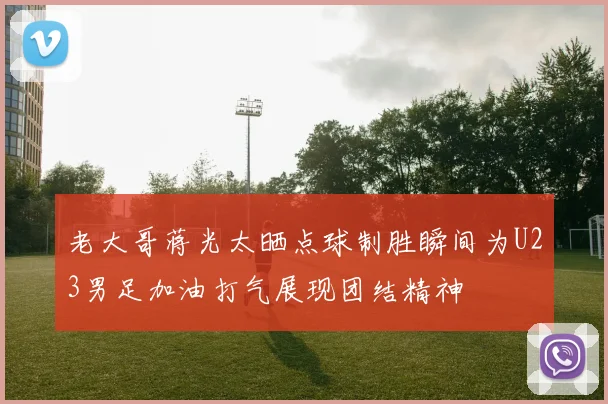 老大哥蒋光太晒点球制胜瞬间为U23男足加油打气展现团结精神