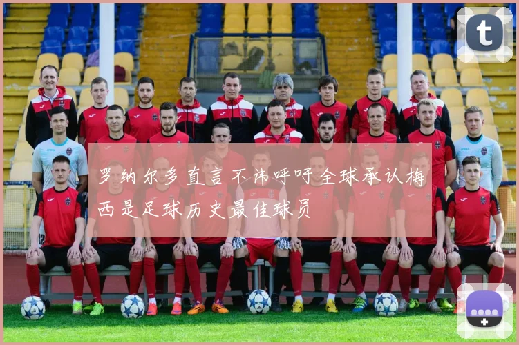 罗纳尔多直言不讳呼吁全球承认梅西是足球历史最佳球员
